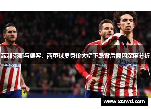 菲利克斯与德容:西甲球员身价大幅下跌背后原因深度分析 菲利克斯与德容:西甲球员身价大幅下跌背后原因深度分析