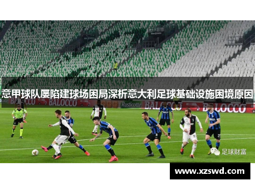 意甲球队屡陷建球场困局深析意大利足球基础设施困境原因 意甲球队屡陷建球场困局深析意大利足球基础设施困境原因